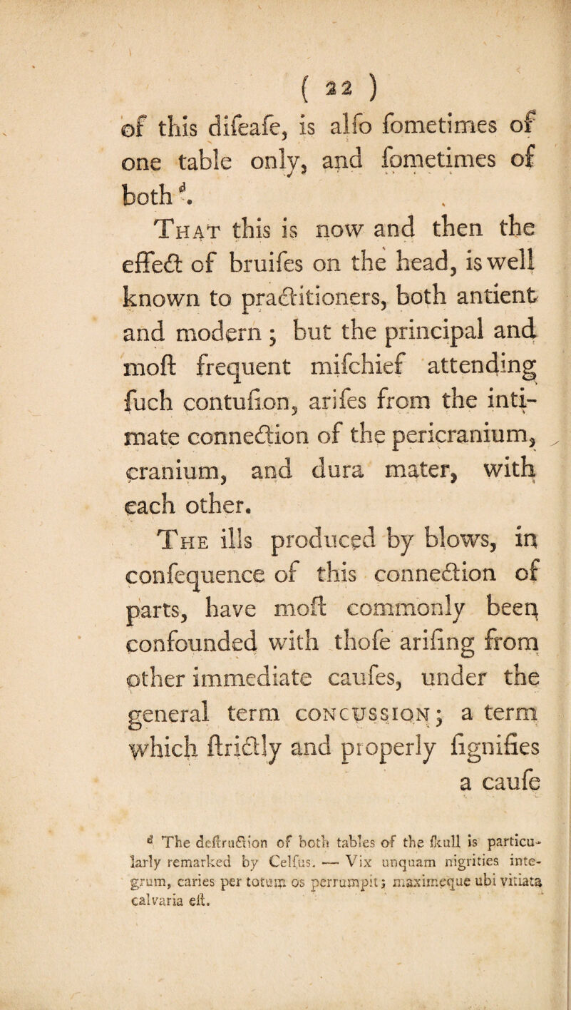 ( 32 ) of this difeafe, is alfo fometimes of one table only, ana fometimes of both ' . That this is now and then the effeCt of bruifes on the head, is well known to practitioners, both antient and modern ; but the principal and moft frequent mifchief attending fuch con tu lion, arifes from the inti¬ mate connexion of the pericranium, cranium, and dura mater, with each other. The ills produced by blows, in confequence of this connection of parts, have moft commonly been confounded with thofe arifing from other immediate caufes, under the general term concussion; a term which ftrictly and properly iignifies a caufe ^ The definition of both tables of the fkull is particu¬ larly remarked by Celfus. — Vix unquam nigrities inte¬ grum, caries per totum os perrutnpit j maximeque ubi vitiate calvaria eft.