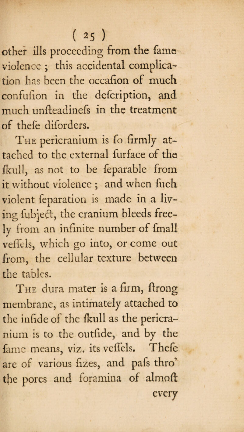 other ills proceeding from the fame violence ; this accidental complica¬ tion has been the occalion of much confufion in the defcription, and much unfteadinefs in the treatment of thefe diforders. The pericranium is fo firmly at¬ tached to the external furface of the fkull, as not to be feparable from it without violence; and when fuch violent feparation is made in a liv¬ ing fubject, the cranium bleeds free¬ ly from an infinite number of final 1 veffels, which go into, or come out from, the cellular texture between the tables. The dura mater is a firm, ftrong membrane, as intimately attached to the infide of the fkull as the pericra¬ nium is to the outfide, and by the fame means, viz. its veffels. Thefe are of various fizes, and pals thro’ tfie pores and foramina of aim oft