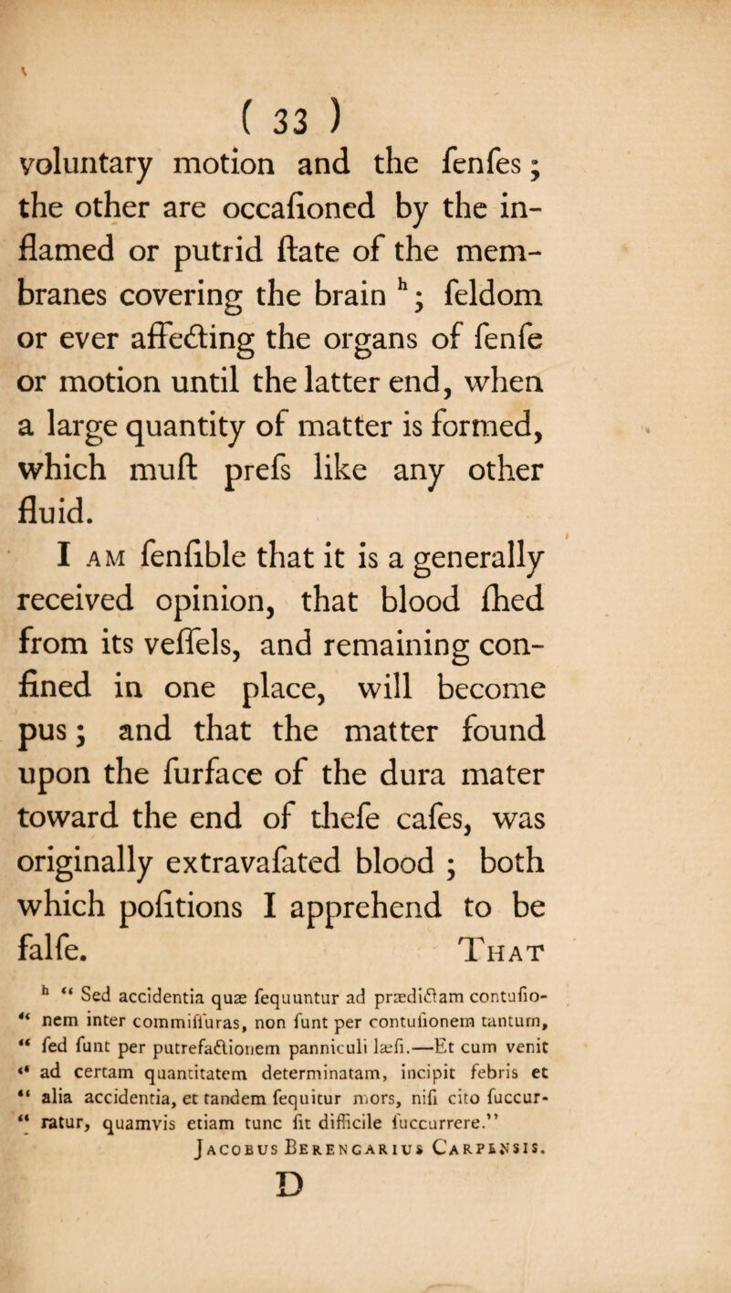 \ ( 33 ) voluntary motion and the fenfes; the other are occafloned by the in¬ flamed or putrid ftate of the mem¬ branes covering the brain h; feldom or ever affecting the organs of fenfe or motion until the latter end, when a large quantity of matter is formed, which muft prefs like any other fluid. I am fenflble that it is a generally received opinion, that blood £hed from its veflels, and remaining con¬ fined in one place, will become pus; and that the matter found upon the furface of the dura mater toward the end of diefe cafes, was originally extravafated blood ; both which pofltions I apprehend to be falfe. That h “ Sed accidentia quae fequuntur ad praediftam contufio- 4i nem inter commifluras, non funt per contuiionera tantum, “ fed funt per putrefa&ionem panniculi laefi.—Et cum venit ** ad certam quantitatem determinatam, incipit febris et “ alia accidentia, et tandem fequitur mors, nifl cito fuccur- “ ratur, quamvis etiam tunc fit difficile fuccurrere.” Jacobus Berencarius Carp^sis. D