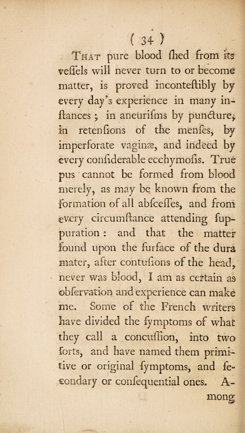 That pure blood (lied from its vefiels will never turn to or become matter, is proved inconteftibly by every day’s experience in many in- fiances j in aneurifms by pundture, in retenfions of the menfes, by imperforate vaginas, and indeed by every confiderable ecchymofls. True pus cannot be formed from blood merely, as may be. known from the formation of all abfceffes, and fx'om every circumflance attending fup- puration : and that the matter found upon the fur face of the dura mater, after contuiions of the head, • never was blood, 1 am as certain as obfervation and experience can make me. Some of the French writers have divided the fymptoms of what they call a concuffion, into two forts, and have named them primi¬ tive or original fymptoms, and fe- condary or confequential ones. A- mone