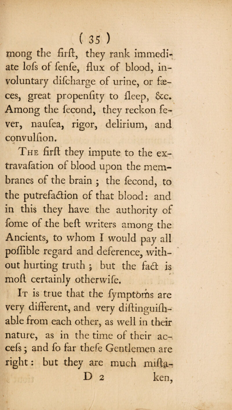 mong the fuff, they rank immedi¬ ate lofs of fenfe, flux of blood, in¬ voluntary difcharge of urine, or fas¬ ces, great propen fity to fleep, &c. Among the fecond, they reckon fe¬ ver, naufea, rigor, delirium, and convultion. # * «* The firft they impute to the ex- travafation of blood upon the mem¬ branes of the brain ; the fecond, to the putrefa&ion of that blood: and in this they have the authority of fome of the beft writers among the Ancients, to whom I would pay all poffible regard and deference, with¬ out hurting truth ; but the fact is moll certainly otherwife. It is true that the fymptorhs are very different, and very diftinguifh- able from each other, as well in their nature, as in the time of their ac- cefs; and fo far thefe Gentlemen are right: but they are much miftp.- D 2 ken,