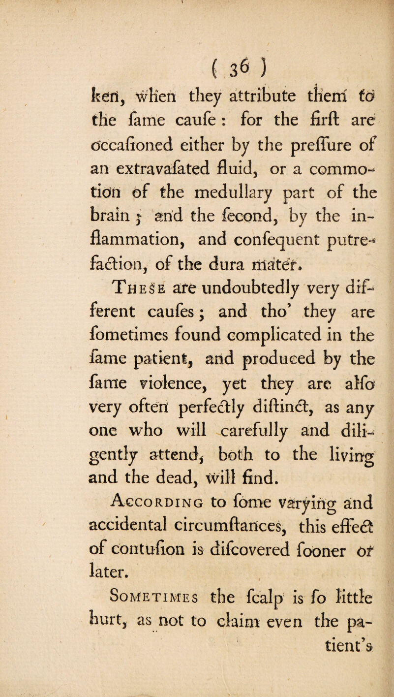 fceri, wlien they attribute them to the fame caufe : for the firft are Occafioned either by the prefiure of an extravafated fluid, or a commo¬ tion of the medullary part of the brain j and the fecond, by the in¬ flammation, and confequent putre¬ faction, of the dura mater. TheSe are undoubtedly very dif¬ ferent caufes ; and tho’ they are fometimes found complicated in the fame patient, and produced by the fame violence, yet they are alfo very often perfectly diftinct, as any one who will carefully and dili¬ gently attend* both to the living and the dead, will find. According to fome varying and accidental circumftartces, this effect of contufion is difcovered fooner of later. Sometimes the fcalp is fo little hurt, as not to claim even the pa¬ tient’s