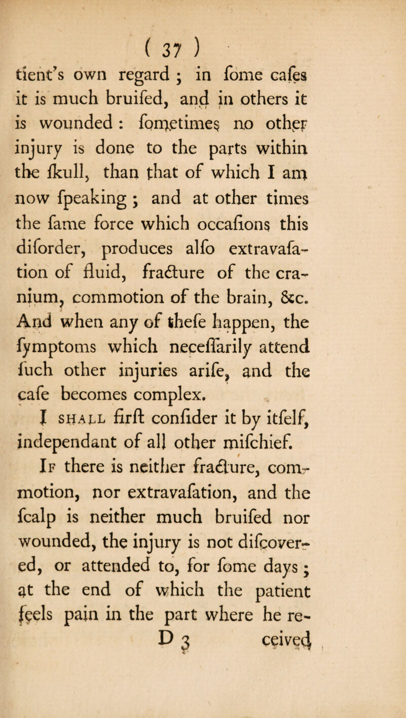 dent’s own regard ; in Tome cafes it is much bruifed, and in others it J . M i is wounded: forrj.etime$ no other injury is done to the parts within the lkull, than that of which I am now fpeaking ; and at other times the fame force which occaflons this diforder, produces alfo extravafa- tion of fluid, fradture of the cra¬ nium, commotion of the brain, &c. And when any of thefe happen, the fymptoms which necefiarily attend fuch other injuries arife, and the cafe becomes complex. I shall firfl: conflder it by itfelf, independant of all other mifchief. If there is neither fra£lure, com¬ motion, nor extravafation, and the fcalp is neither much bruifed nor wounded, the injury is not difcover- ed, or attended to, for fome days; at the end of which the patient feels pain in the part where he re- D 3 ceived| i