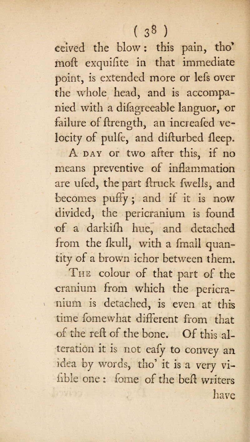 ( 3» ) ceived the blow: this pain, tho* mod: exquifite in that immediate point, is extended more or lefs over the whole head, and is accompa¬ nied with a difagreeable languor, or failure of ftrength, an increafed ve¬ locity of pulfe, and difturbed deep. A day or two after this, if no means preventive of inflammation are uled, the part ftruck fwells, and becomes puffy; and if it is now divided, the pericranium is found of a darkifh hue, and detached from the fkull, with a fmall quan¬ tity of a brown ichor between them. The colour of that part of the cranium from which the pericra¬ nium is detached, is even at this time fomevvhat different from that of the reft of the bone. Of this al¬ teration it is not eafy to convey an idea by words, tho’ it is a very vi- ftble one : feme of the beft writers have