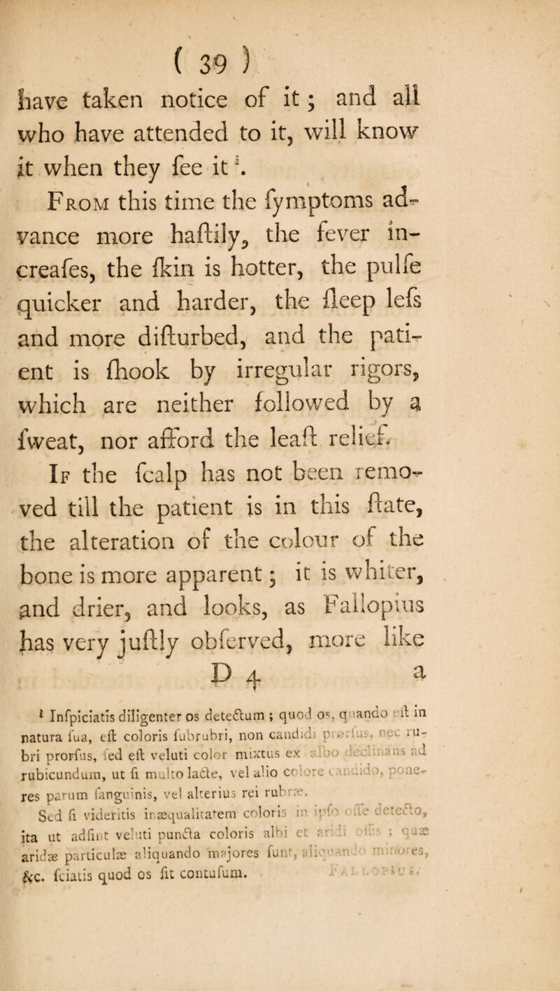 have taken notice of it; and all who have attended to it, will know it when they fee it \ From this time the fymptoms ad- vance more haftily, the fever in- creafes, the {kin is hotter, the pulfe quicker and harder, the deep lefs and more difturbed, and the pati¬ ent is fhook by irregular rigors, which are neither followed by a fweat, nor afford the leaf! relief. If the fcalp has not been remo¬ ved till the patient is in this flate, the alteration of the colour of the bone is more apparent; it is whiter, and drier, and looks, as Fallopius has very juftly obferved, more like D a 1 Infpiciatis diligenter os detettum ; quod os, qnando il in natura iua, ell coloris fubrubri, non candid p . c-'.ic m- bri prorfus, ied ell veluti color mixtus ex loo e ■ ad rubicundura, ut fi muko lade, v el alio ct 'roe - quae¬ res parum fanguinis, vel alterius rei rubtxe. Scd fi videritis inaequalitatem coloris i' p' ' te detutto, ita ut adfmt vebiti punfta coloris albi et a- ’• ; uas aridse particulae aliquando majores funt, L ■ • •: es, &c. fciatis quod os fit contufum.