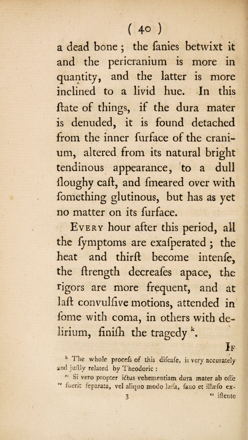 ) ( 4o ) I a dead bone ; the fanies betwixt it and the pericranium is more in quantity, and the latter is more inclined to a livid hue. In this date of things, if the dura mater is denuded, it is found detached from the inner furface of the crani¬ um, altered from its natural bright tendinous appearance, to a dull doughy call:, and fmeared over with fomething glutinous, but has as yet no matter on its furface. Every hour after this period, all the lymptoms are exafperated ; the heat and third become intenfe, the ftrength decreafes apace, the rigors are more frequent, and at lad convullive motions, attended in feme with coma, in others with de¬ lirium, finifh the tragedy k. If k The whole procefs of this difeafe, is very accurately and j uilly related by Theodoric : “ Si vero propter iftus vehementiam dura mater ab ode fuerit leparata, vel aliquo mode las fa, fano et illaefo ex- 3 “ iftente
