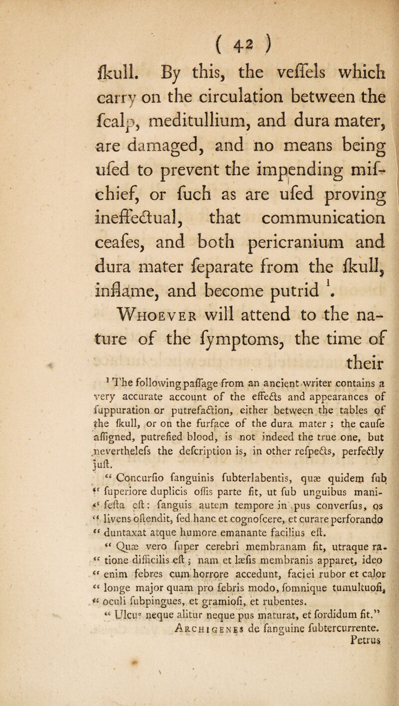 fkull. By this, the veffels which carry on the circulation between the fcalp, roeditullium, and dura mater, are damaged, and no means being ufed to prevent the impending mift chief, or fuch as are ufed proving ineffectual, that communication ceafes, and both pericranium and dura mater feparate from the fkull, inflame, and become putrid *. Whoever will attend to the na¬ ture of the fymptoms, the time of their 1 The followingpaffage from an ancient writer contains a very accurate account of the effects and appearances of fuppuration or putrefaction, either between the tables of the fkull, or on the furface of the dura mater ; the caufe affigned, putrefied blood, is not indeed the true one, but neverthelefs the defcription is, in other refpeCts, perfectly >ft. “ Concurfio fanguinis fubterlabentis, quse quidem fub *s fuperiore duplicis oflis parte fit, ut fub unguibus mani- fefta eft: fanguis autem tempore in pus converfus, os livens oftendit, fed hanc et cognofcere, et curare perforando e( duntaxat atque humore emanante facilius eft. “ Qua3 vero fnper cerebri membranam fit, utraque ra- “ tione difhcilis eft ; nam et laefis membranis apparet, ideo 6C enim febres cum horrore accedunt, faciei rubor et calor “ longe major quam pro febris modo, fomnique tumultuofi4 « oculi fubpingues, et gramioli, et rubentes. “ Ulcuc neque alitur neque pus maturat, et fordidum fit.” Archigenes de fanguine fubtercurrente. Petrus.