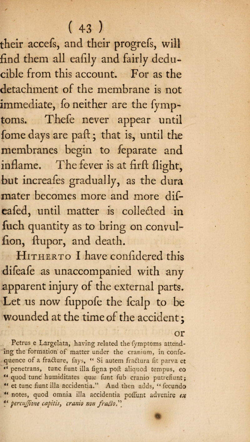 their accefs, and their progrefs, will find them all eafily and fairly dedu- cible from this account. For as the detachment of the membrane is not immediate, fo neither are the fymp- toms. Thefe never appear until fome days are pad:; that is, until the membranes begin to feparate and inflame. The fever is at firfl: flight, but increafes gradually, as the dura mater becomes more and more dif- eafed, until matter is colleded in fuch quantity as to bring on convul- fion, ftupor, and death. Hith erto I have confidered this difeale as unaccompanied with any apparent injury of the external parts. Let us now fuppofe the fcalp to be wounded at the time of the accident; or Petrus e Largelata, having related the fymptoms attend¬ ing the formation of matter under the cranium, in confe- quence of a fradture, fays, “ Si autem fradtura fit parva et “ penetrans, tunc fiunt ilia figna poll aliquod tempus, eo ** quod tunc humiditates qute funt fub cranio putrefiunt; “ et tunc fiunt ilia accidentia.” And then adds, “ fecundo u notes, quod omnia ilia accidentia poffunt advenire ex “ percujjione capitis, cranio non /ratio