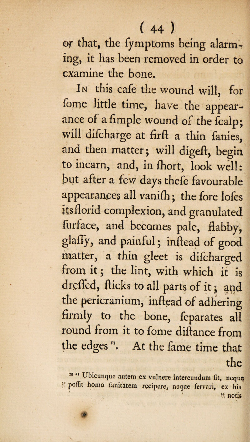 or that, the fymptoms being alarm¬ ing, it has been removed in order to examine the bone. In this cafe the wound will, for forne little time, have the appear¬ ance of a Ample wound of the fcalpj will difcharge at firft a thin fanies, and then matter} will digeft, begin to incarn, and, in fhort, look well: but after a few days thefe favourable appearances all vanifh} the fore lofes its florid complexion, and granulated furface, and becomes pale, flabby, glafiy, and painful; inftead of good matter, a thin gleet is dilcharged from it; the lint, with which it is drefled, flicks to all part$ of it; apd the pericranium, inftead of adhering firmly to the bone, feparates all round from it to fome diftance from the edgesm. At the fame time that the m Ubicunque autem ex vulnere intereundum fit, neque c- jpoflit homo fanitatem recipere, neque fervari, ex his \\ nocis m