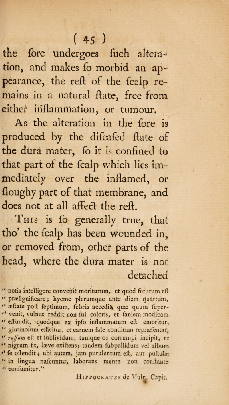 tlife fore undergoes fuch altera¬ tion, and makes fo morbid an ap¬ pearance, the reft of the fcalp re¬ mains in a natural ftate, free from either inflammation, or tumour. As the alteration in the fore is produced by the difeafed ftate of the dura mater, fo it is confined to that part of the fcalp which lies im¬ mediately over the inflamed, or floughy part of that membrane, and does not at all affe£t the reft. This is fo generally true, that tho’ the fcalp has been wounded in, or removed from, other parts of the head, where the dura mater is not detached j ! \ \ “ notis inteiligere converjit moriturum, et quod futurum eft praTignificare; hyeme plerumque ante diem quartum, ‘‘ aeftate poft feptimum, febris accedit^ quae quum fuper- ** venit, vulnus reddit non fui coloris, et faniem modicam *c efFundit, quodque ex ipfo inflammatum eft emoritur, “ glutinofum efficitur. et carnem fale conditam reprasfentat, “ ruffum eft et fublividum, tumque os corrumpi incipity et 4t nigrum fit, keve exiftens; tandem fubpallidum vel album fi fe oftendit; ubi autem, jam purulentum eft, aut puftulae il in lingua nafcuntur, laborans mente non conftante “ eonfumitur.” Hippocrates de Vuln. Capit.