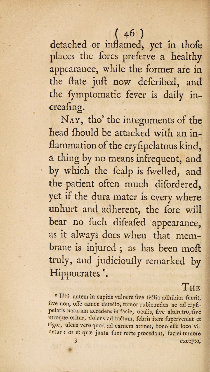 detached or inflamed, yet in thofe places the fores preferve a healthy appearance, while the former are in the ftate juft now deferibed, and the fymptomatic fever is daily in- creaftng. Nay, tho’ the integuments of the head fhould be attacked with an in¬ flammation of the eryfipelatous kind, a thing by no means infrequent, and ' by which the fcalp is fwelled, and the patient often much difordered, yet if the dura mater is every where unhurt and adherent, the fore will bear no fuch difeafed appearance, as it always does when that mem¬ brane is injured ; as has been moft truly, and judicioufly remarked by a The n Ubi autem in capitis vulnere five fedio adhibita fuerit, iive non, ofte tamen detedo, tumor rubicundus ac ad eryft- pelatis naturam accedens in facie, oculis, live alterutro, live utroque oritur, dolens ad tadlum, febris item fuperveniat et rigor, ulcus vero quod ad carnem attinet, bono efle loco 'vi- detur ; os et qua? juxta funt rede procedant, faciei tumore 3 excepto.