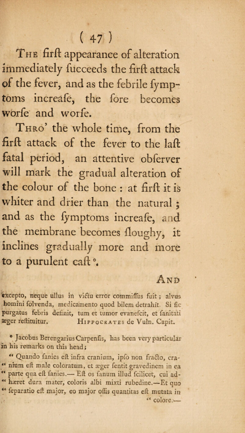 The firft appearance of alteration immediately fucceeds the firft attack of the fever, and as the febrile fymp- toms increale, the fore becomes worfe and worfe. Thro’ the whole time, from the firft attack of the fever to the laft fatal period, an attentive obferver will mark the gradual alteration of the colour of the bone : at firft it is whiter and drier than the natural; and as the fymptoms increafe, and the membrane becomes floughy, it inclines gradually more and more to a purulent call And excepto, neque ullus in vi&u error commiffus fait; alvus homini fcdvenda, medicamento quod bilem detrahit. Si fie purgatus febris delink, turn et tumor evanefcit, et fanitati seger reftituitur. Hippocrates de Vuln. Capit, ° Jacobus Berengarius Carpenfis, has been very particular in his remarks on this head; “ Quando fanies eft infra cranium, ipfo non fradlo, era- “ nium eft male coloratum, et reger fentit gravedinem in ea “ parte qua eft fanies.— Eft os fanum illud fcilicet, cui ad- “ hseret dura mater, coloris albi mixti rubedine.—Et quo “ feparatio eft major, eo major oflis quantitas eft mutata in colore.—