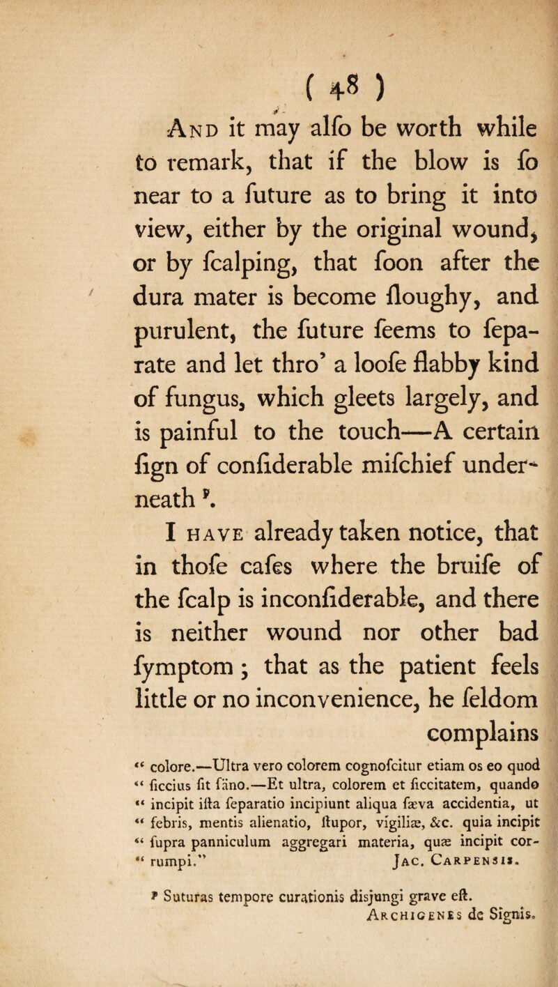 And it may alfo be worth while to remark, that if the blow is fo near to a future as to bring it into view, either by the original wound, or by fcalping, that foon after the dura mater is become floughy, and purulent, the future feems to fepa- rate and let thro’ a loofe flabby kind of fungus, which gleets largely, and is painful to the touch—A certain fign of conflderable mifchief under* neath f. I have already taken notice, that in thofe cafes where the bruife of the fcalp is inconfiderable, and there is neither wound nor other bad fymptom; that as the patient feels little or no inconvenience, he feldom complains “ colore.—Ultra vero colorem cognofcitur etiam os eo quod “ ficcius fit fiino.—Et ultra, colorem et ficcitatem, quando “ incipit ilia feparatio incipiunt aliqua faeva accidentia, ut 4< febris, mentis alienatio, ftupor, vigiliae, &c. quia incipit “ fupra panniculum aggregari materia, qure incipit cor- “ rumpi.’* Jac. Carpensis. * Suturas tempore curationis disjungi grave eft. Archicenes de Signis,