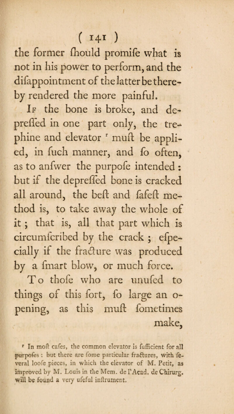 the former ffiould promife what is not in his power to perform, and the difappointment of the latter be there¬ by rendered the more painful. If the bone is broke, and de- preffed in one part only, the tre- phi ne and elevator r mud be appli¬ ed, in fuch manner, and fo often, as to anfwer the purpofe intended : but if the deprefled bone is cracked all around, the bed and fafed me¬ thod is, to take away the whole of it; that is, all that part which is circumfcribed by the crack ; efpe- cially if the fracdure was produced by a fmart blow, or much force. T o thofe who are unufed to things of this fort, fo large an o- pening, as this mud fometimes make, r In mod cafes, the common elevator is fufHcient for all purpofes : but there are fome particular fraftures, with fe- veral loofe pieces, in which the elevator of M. Petit, as improved by M. Louis in the Mem. de PAcad. de Chirurg. will be found a very ufeful indrument.