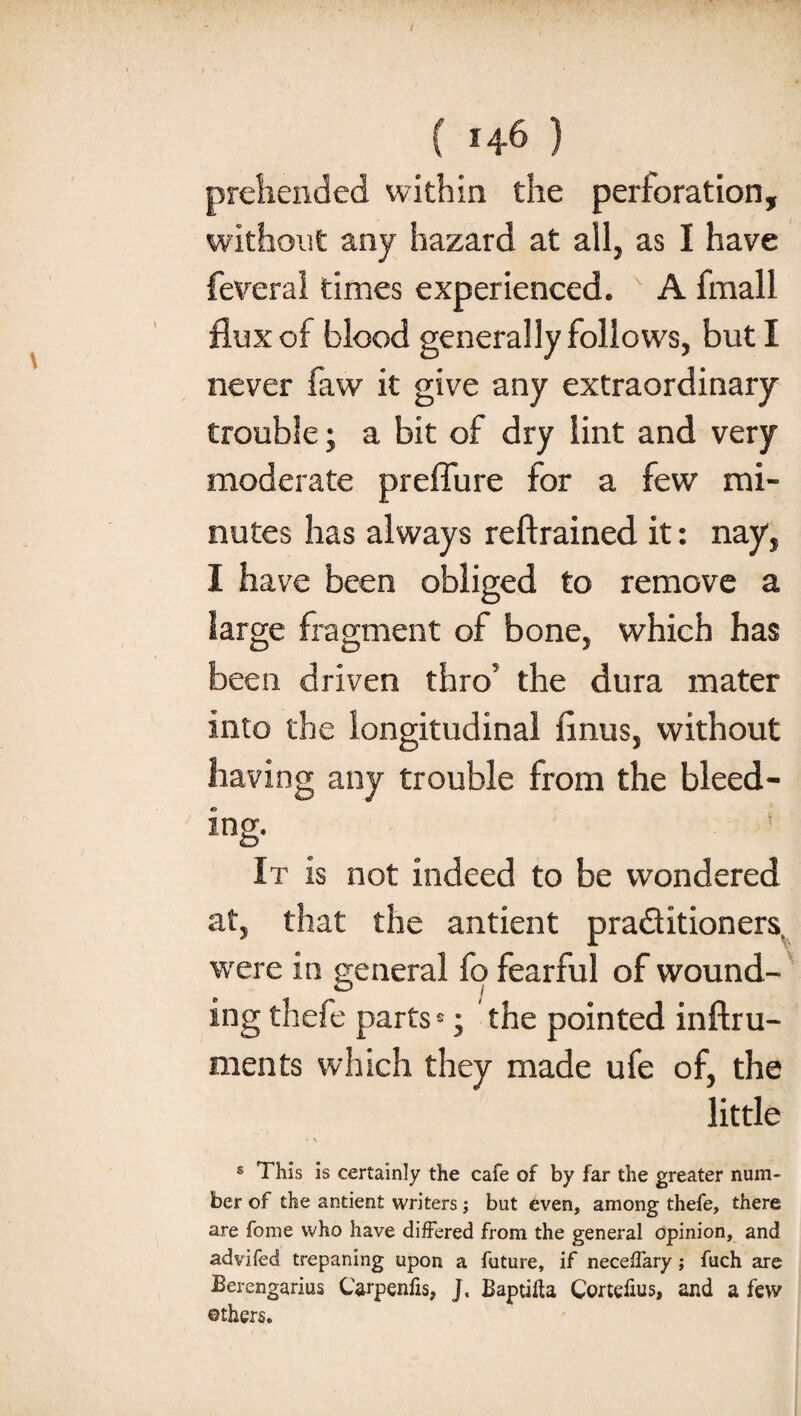 / I • ■ . ( 146 ) prehended within the perforation, without any hazard at all, as I have feveral times experienced. N A fmall flux of blood generally follows, but I never faw it give any extraordinary trouble; a bit of dry lint and very moderate preffure for a few mi¬ nutes has always reftrained it: nay, I have been obliged to remove a large fragment of bone, which has been driven thro5 the dura mater into the longitudinal finus, without having any trouble from the bleed¬ ing- It is not indeed to be wondered at, that the antient pra&itioners were in general fp fearful of wound¬ ing thefe parts *; the pointed inftru- ments which they made ufe of, the little • \ « This is certainly the cafe of by far the greater num¬ ber of the antient writers; but even, among thefe, there are fome who have differed from the general opinion, and advifed trepaning upon a future, if neceffary; fuch are Berengarius CVpenfis, J, Baptifta Cortefius, and a few ©thers.