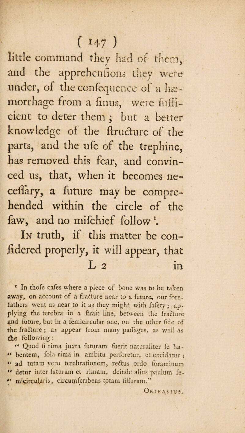 little command they had of them, and the appreheniions they were under, of the confequence of a hae¬ morrhage from a linns, were fuffi- cient to deter them ; but a better knowledge of the ftru&ure of the parts, and the ufe of the trephine, has removed this fear, and convin¬ ced us, that, when it becomes ne- celfary, a future may be compre¬ hended within the circle of the faw, and no mifchief follow In truth, if this matter be con¬ sidered properly, it will appear, that L 2 in T In thofe cafes where a piece of bone was to be taken away, on account of a fra&ure near to a futures, our fore¬ fathers went as near to it as they might with Safety; ap¬ plying the terebra in a ftrait line, between the fra'fture and future, but in a Semicircular one, on the other fide of the fra&ure ; as appear from many paffages, as well as the following : ** Quod fi lima juxta futuram fuerit naturaliter fe ha- “ bentem, fola rima in ambitu perforetur, ct excidatur ; 4< ad tutam vero terebrationem, re&us ordo foraminum “ detur inter faturam et rimam, deinde alius paulum fe- *' micircularis, circumfcribens totam fifturam.” Crib as ius.