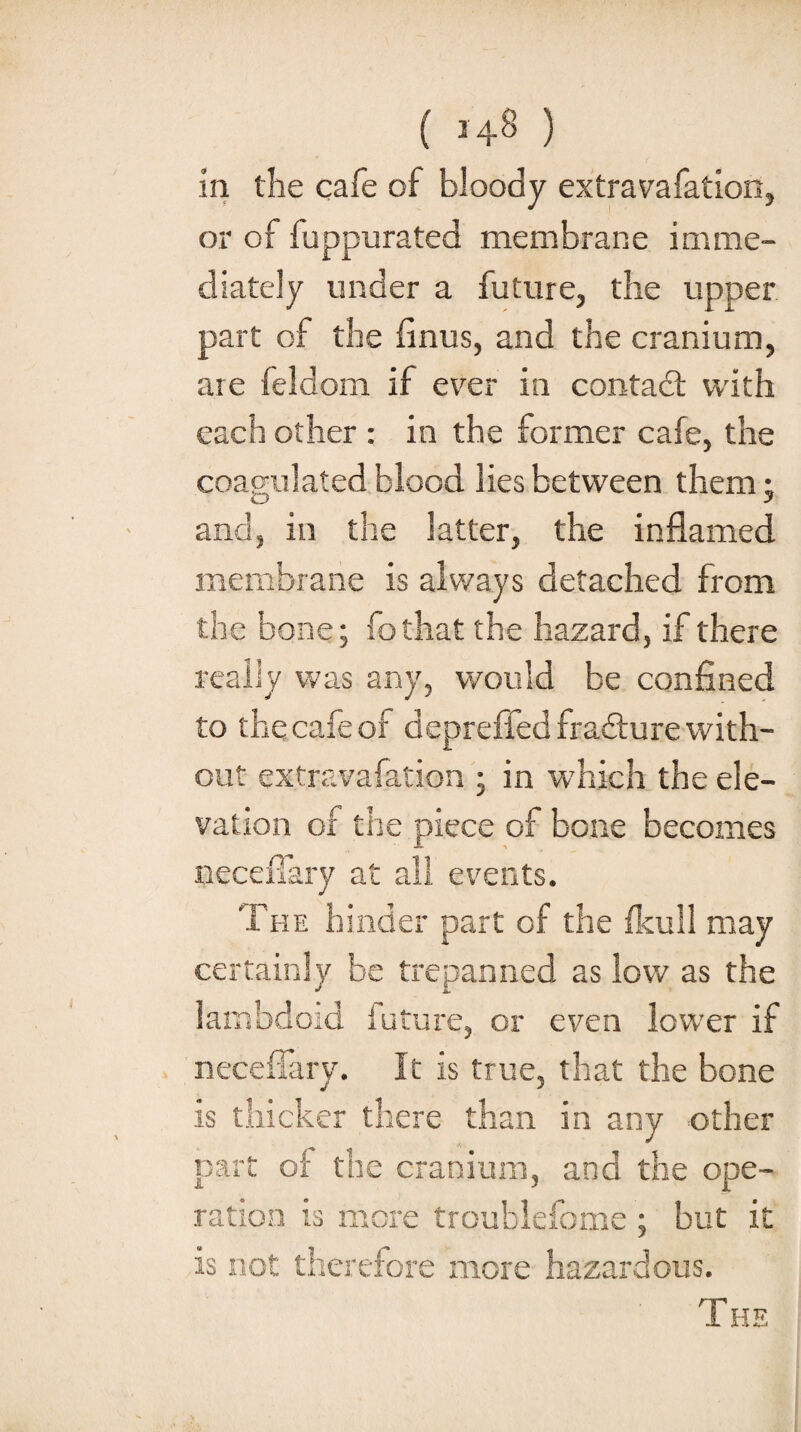 ( *48 ) in the cafe of bloody extravafation, or of fuppurated membrane imme¬ diately under a future, the upper part of the finus, and the cranium, are feldom if ever in contadl with each other : in the former cafe, the coagulated blood lies between them- and, in the latter, the inflamed membrane is always detached from the bone; fo that the hazard, if there really was any, would be confined to the cafe of deprefied fradture with¬ out extravafation ; in which the ele¬ vation of the piece of bone becomes necefiary at all events. The hinder part of the fkull may certainly be trepanned as low as the lambdoid future, or even lower if necefiary. It is true, that the bone is thicker there than in any other part of the cranium, and the ope¬ ration is more troublefome ; but it is not therefore more hazardous. T HE