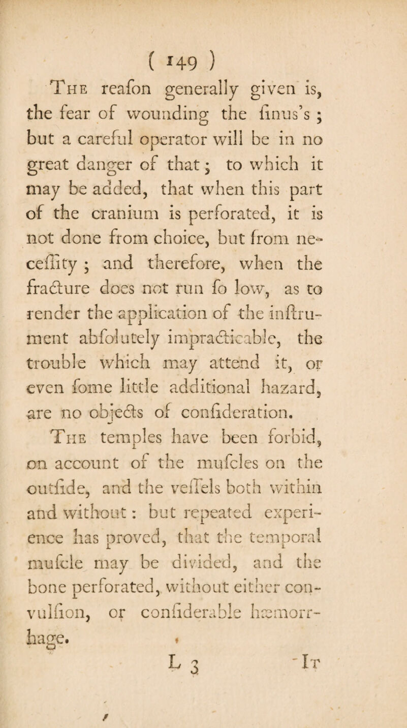 The reafon generally given is, the fear of wounding the linus’s ; but a careful operator will he in no great danger of that; to which it may be added, that when this part of the cranium is perforated, it is not done from choice, but from ne- ceility• and therefore, when the fracture does not run fo low, as to render the application of the inftru- ment abfolutely impracticable, the trouble which may attend it, or even fome little additional hazard, are no chie&s of coniideration. ms The temples have been forbid, on account of the mufcles on the outiide, and the veilels both within and without: but repeated experi¬ ence has proved, that the temporal mufcle may be divided, and the bone perforated, without either con- vulfion, or coniiderable haemorr¬ hage. 'It