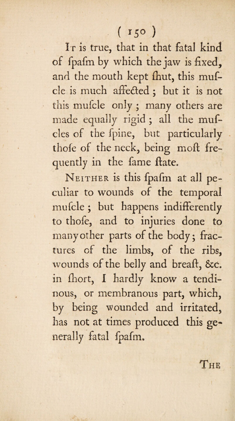 ( *5° ) It is true, that in that fatal kind of fpafm by which the jaw is fixed, and the mouth kept (hut, this muf- cle is much affected ; but it is not this mufcle only ; many others are made equally rigid ; all the muf- cles of the fpine, but particularly thofe of the neck, being moft fre¬ quently in the fame ftate. Neither is this fpafm at all pe¬ culiar to wounds of the temporal mulcle ; but happens indifferently to thofe, and to injuries done to manyother parts of the body; frac¬ tures of the limbs, of the ribs, wounds of the belly and breaft, Sec. in fhort, I hardly know a tendi¬ nous, or membranous part, which, by being wounded and irritated, has not at times produced this ge¬ nerally fatal fpafm. The