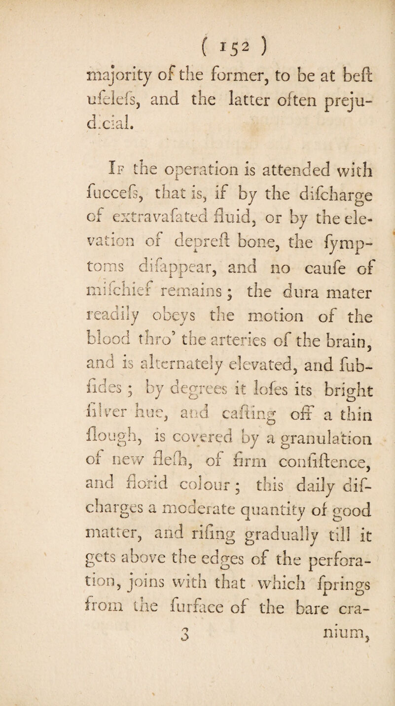 I ( 152 ) majority of the former, to be at beft lifclefs, and the latter often preju- d.cial. If the operation is attended with -a. fuccefs, that is, if by the dilcharge of extravafated fluid, or by the ele¬ vation of depreft bone, the fy mp- toms difappear, and no caufe of miichief remains j the dura mater readily obeys the motion of the blood thro’ the arteries of the brain, nd is alternately elevated, and fub- n Ci ** A •I -5 H Qfl 11LJ. k, O by degrees it lofes its bright idver Rue, and calling off a thin flough, is covered by a granulation of new flelb, of firm confiftence, and florid colour; this daily dis¬ charges a moderate quantity of good j. J o matter, and riling gradually till it gets above the edges of the perfora¬ tion, joins with that which fprings horn the furface of the bare era- n O mum,