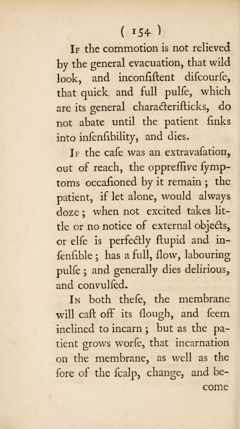 ( *54 ) If the commotion is not relieved by the general evacuation, that wild look, and inconfiftent difcourfe, that quick and full pulfe, which are its general chara&erifticks, do not abate until the patient finks into infenfibility, and dies. If the cafe was an extravafation, out of reach, the oppreflive fymp- toms occafioned by it remain ; the patient, if let alone, would always doze; when not excited takes lit¬ tle or no notice of external objects, or elfe is perfectly fiupid and in- fenfible ; has a full, flow, labouring pulfe ; and generally dies delirious, and convulled. In both thefe, the membrane will call off its flougb, and feem inclined to incarn ; but as the pa¬ tient grows worfe, that incarnation on the membrane, as well as the fore of the fcalp, change, and be¬ come