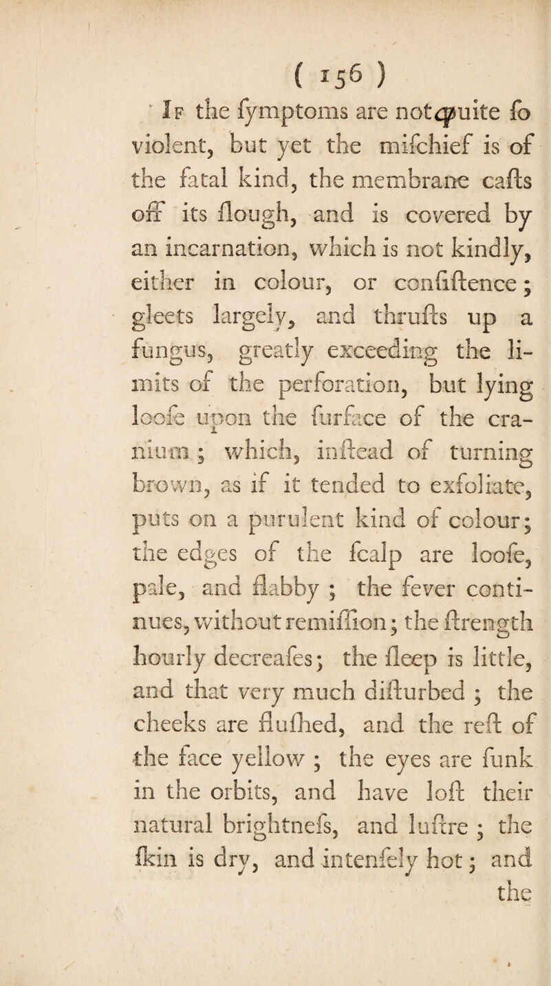 ( *56 ) ' If the fymptoms are notcpuite fo violent, but yet the mifchief is of the fatal kind, the membrane calls oii its Hough, and is covered by an incarnation, which is not kindly, either in colour, or confiftence; gleets largely, and thrufts up a fungus, greatly exceeding the li¬ mits of the perforation, but lying loofe upon the fur face of the cra¬ nium ; which, inftead of turning brown, as if it tended to exfoliate, puts on a purulent kind of colour; the edges of the fcalp are loofe, pale, and flabby ; the fever conti¬ nues, without remiffion; the ftrength hourly decreafes; the fleep is little, and that very much difturbed ; the cheeks are flufhed, and the reft of the face yellow ; the eyes are funk in the orbits, and have loft their natural brightnefs, and luftre ; the fkin is dry, and intenfely hot; and the