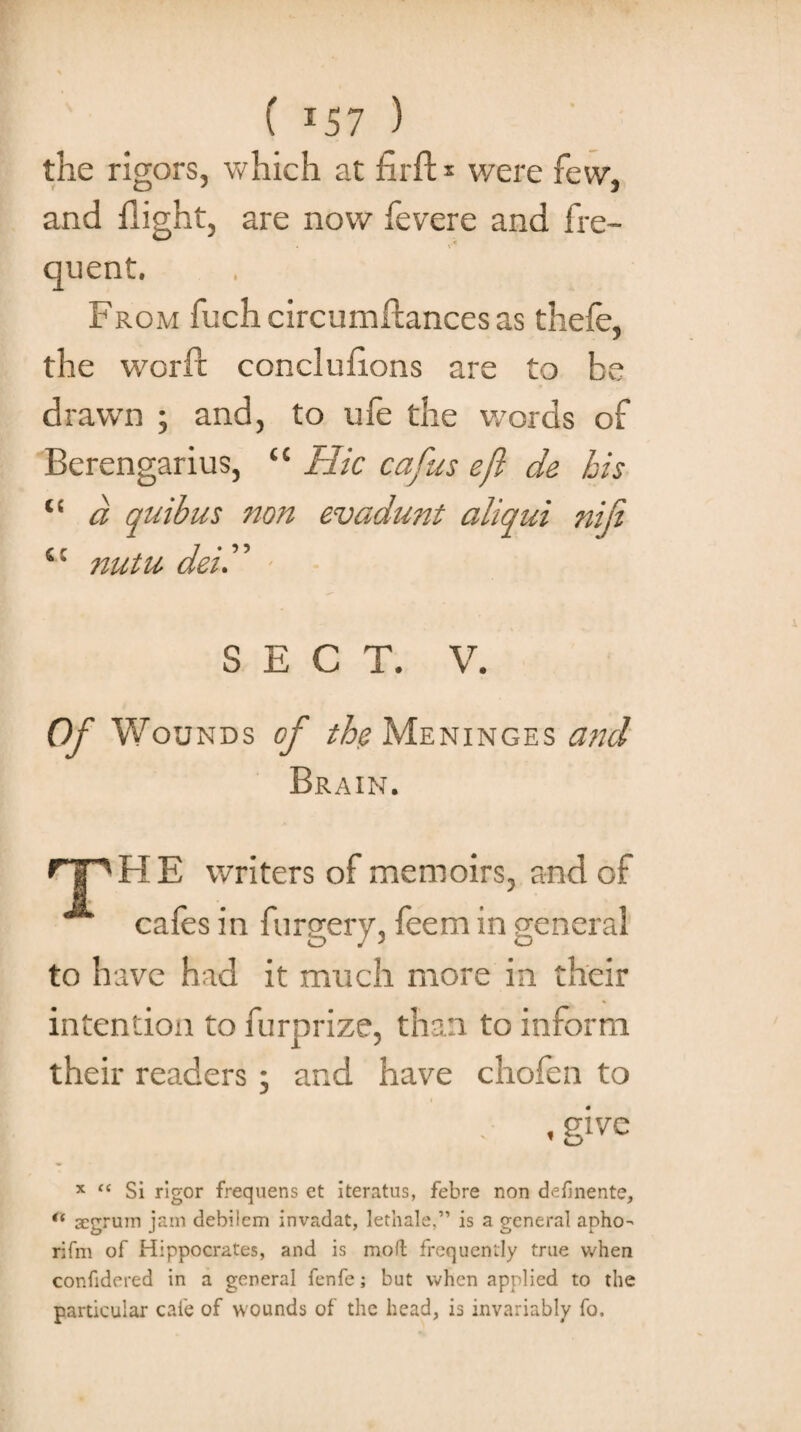 ( *57 ) the rigors, which at firft * were few, and flight, are now fevere and fre¬ quent. From fuch circumltances as thefe, the worfc conclufions are to be drawn ; and, to ufe the words of Berengarius, “ Hie cafus eft de his “ a quibus non evadunt aliqui nip s: nutu dei.” SECT. V. Of Wounds of the Meninges and Brain. HP HE writers of memoirs, and of cafes in furgery, feem in general to have had it much more in their intention to furprize, than to inform their readers ; and have chofen to , give x “ Si rigor frequens et iteratus, febre non definente, “ segrurn jam debilem invadat, lethale,” is a general apho- rifm of Hippocrates, and is moft frequently true when confidered in a general fenfe; but when applied to the particular cafe of wounds of the head, is invariably fo.