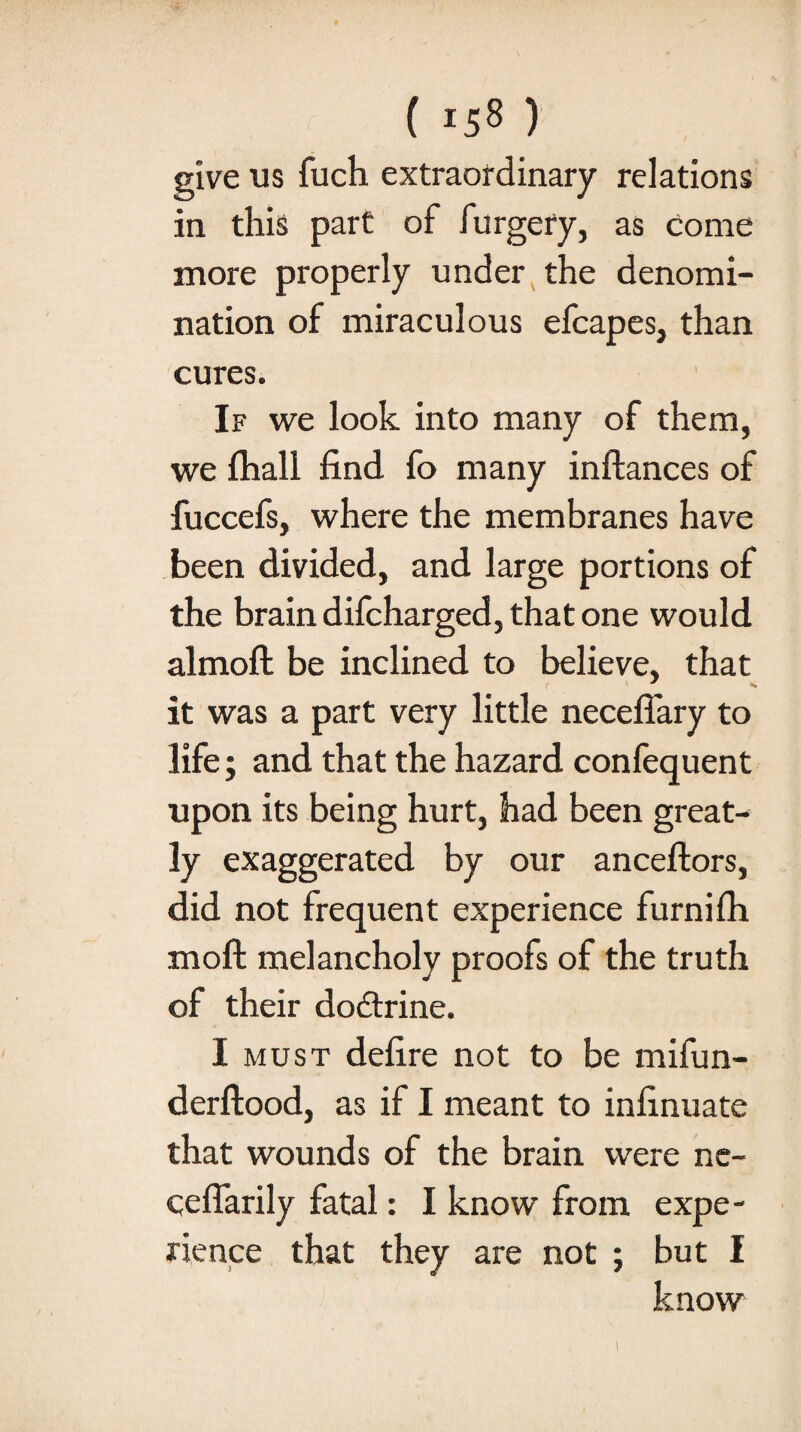 give us fuch extraordinary relations in this part of furgery, as come more properly under the denomi¬ nation of miraculous efcapes, than cures. If we look into many of them, we fhall find fo many inftances of fuccefs, where the membranes have been divided, and large portions of the brain difcharged, that one would almoft: be inclined to believe, that ( ' * ** it was a part very little necefiary to life; and that the hazard confequent upon its being hurt, had been great¬ ly exaggerated by our anceftors, did not frequent experience furnifh moft melancholy proofs of the truth of their dodtrine. I must defire not to be mifun- derftood, as if I meant to infinuate that wounds of the brain were ne- ceffarily fatal: I know from expe¬ rience that they are not ; but I know i