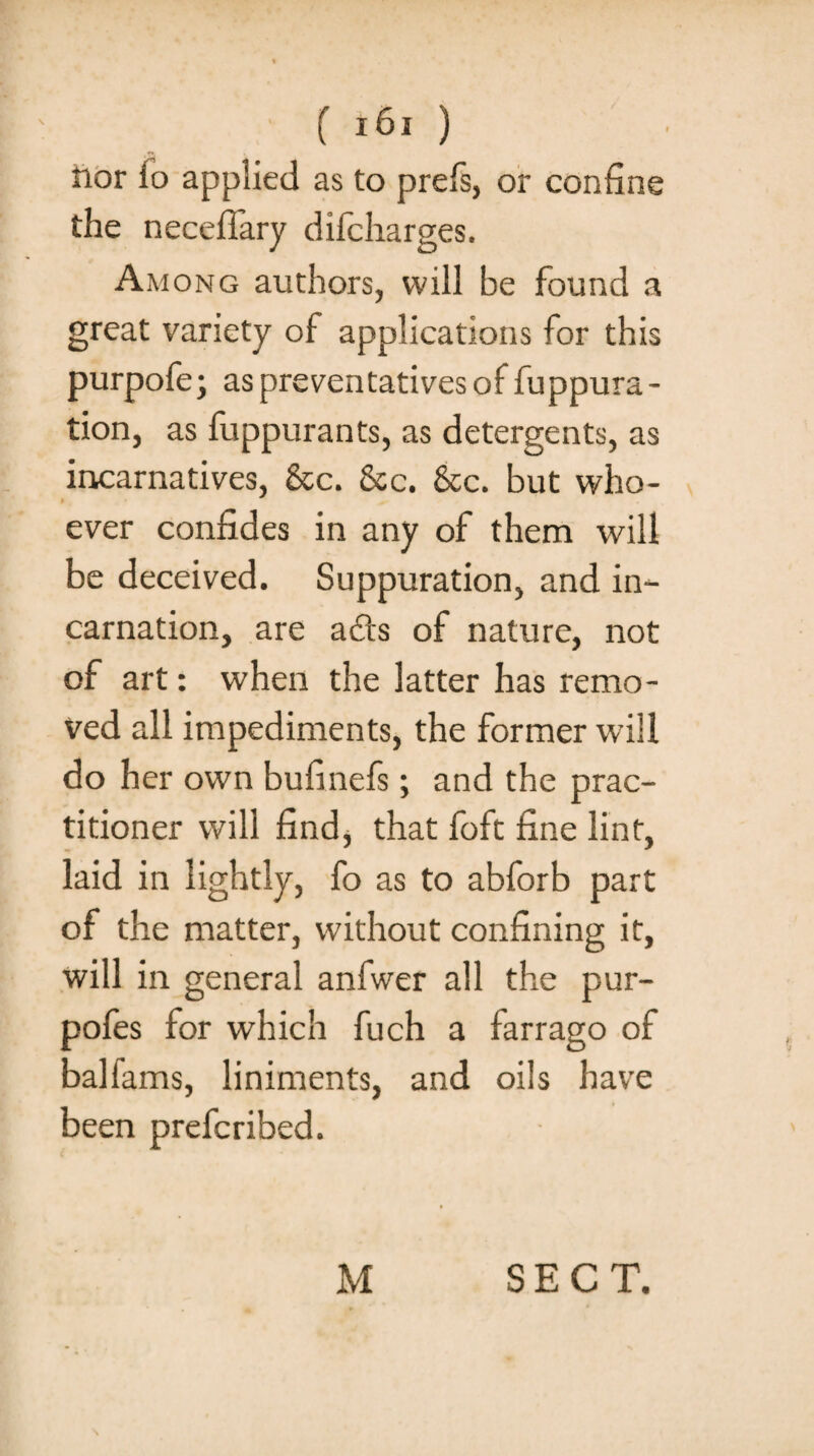 ftor lo applied as to prefs, or confine the necefiary dilcharges. Among authors, will be found a great variety of applications for this purpofe; aspreventativesof fuppura- tion, as fuppurants, as detergents, as incarnatives, &c. &c. &c. but who¬ ever confides in any of them will be deceived. Suppuration, and in¬ carnation, are ads of nature, not of art: when the latter has remo¬ ved all impediments, the former wfill do her own bufinefs; and the prac¬ titioner will find, that foft fine lint, laid in lightly, fo as to abforb part of the matter, without confining it, will in general anfwer all the pur- pofes for which fuch a farrago of ballams, liniments, and oils have been prefcribed. M SECT.