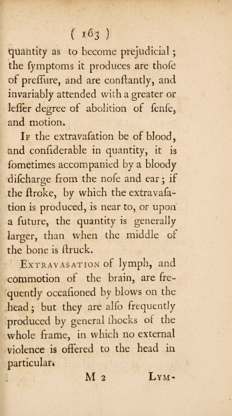 ( *63 ) quantity as to become prejudicial; the fymptoms it produces are thofe of preffure, and are conftantly, and invariably attended with a greater or lefler degree of abolition of fenfe. and motion. If the extravafation be of blood, and condderable in quantity, it is fometimes accompanied by a bloody difcharge from the nofe and ear; if the ftroke, by which the extravafa¬ tion is produced, is near to, or upon a future, the quantity is generally larger, than when the middle of the bone is flruck. Extravasation of lymph, and commotion of the brain, are fre¬ quently occahoned by blows on the head; but they are alfo frequently produced by general Shocks of the whole frame, in which no external violence is offered to the head in particular*