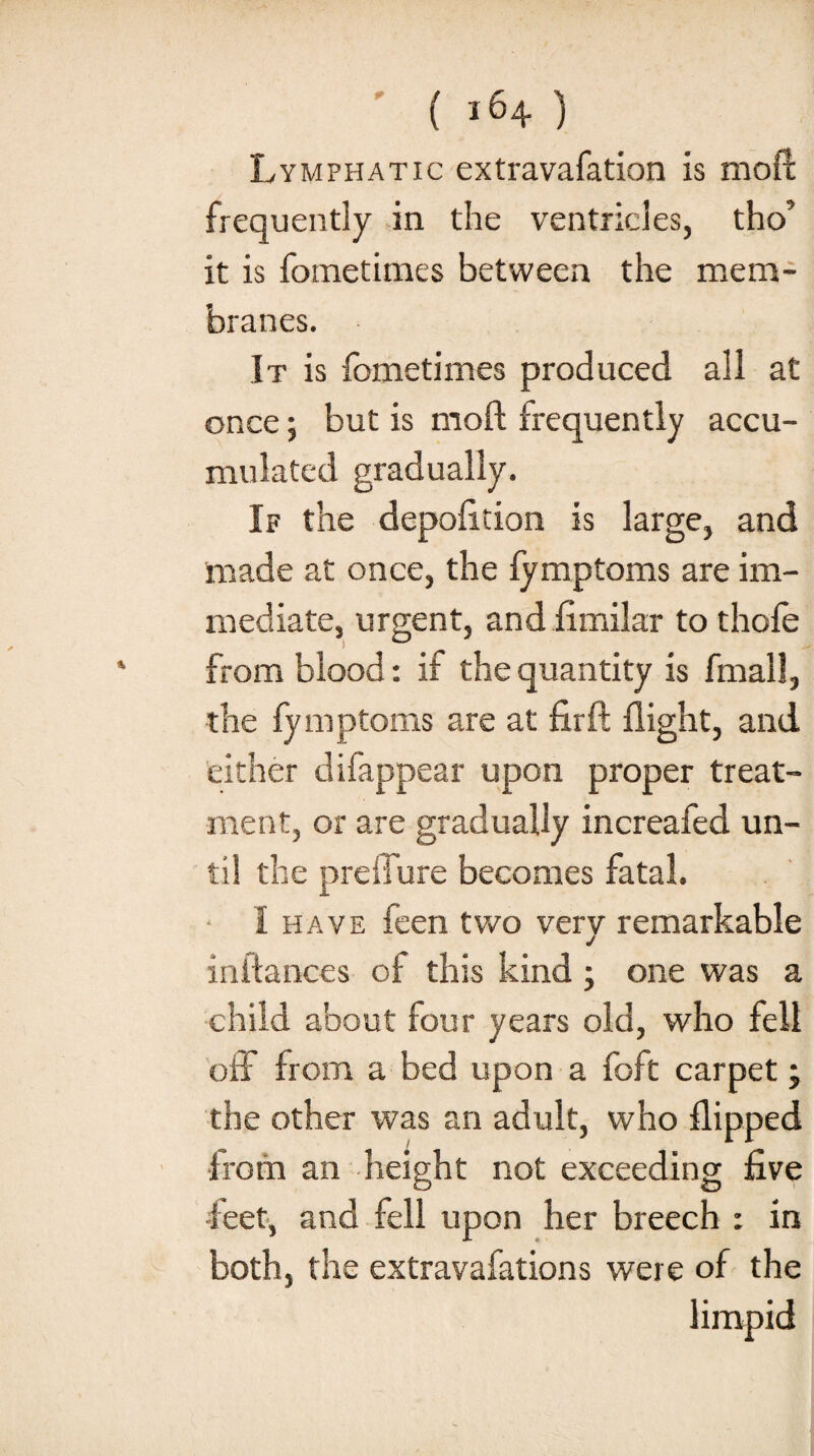 Lymphatic extravafation is mod frequently in the ventricles, tho’ it is fometimes between the mem¬ branes. It is fometimes produced all at once; but is mod frequently accu¬ mulated gradually. If the depolition is large, and made at once, the fymptoms are im¬ mediate, urgent, and fimilar to thofe from blood: if the quantity is fmall, the fy mptoms are at firft flight, and either difappear upon proper treat¬ ment, or are gradually increafed un¬ til the preilure becomes fatal. I have feen two verv remarkable J initances of this kind ; one was a child about four years old, who fell off from a bed upon a foft carpet; the other was an adult, who flipped •from an height not exceeding five •feet, and fell upon her breech : in both, the extravafations were of the