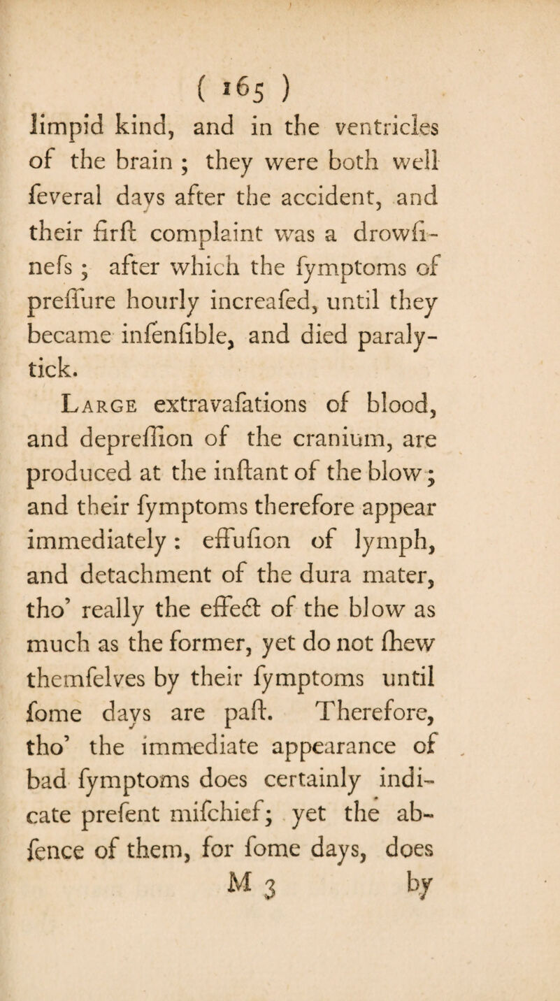 limpid kind, and in the ventricles of the brain ; they were both well feveral davs after the accident, and their hrfl complaint was a drowfi- nefs; after which the fymptoms of preffure hourly increafed, until they became infenhble, and died paraly- tick. Large extravafations of blood, and depreffion of the cranium, are produced at the inftant of the blow; and their fymptoms therefore appear immediately: effufion of lymph, and detachment of the dura mater, tho’ really the effedl ol the blow as much as the former, yet do not fhew themfelves by their fymptoms until fome days are pad. Therefore, tho’ the immediate appearance of bad fymptoms does certainly indi¬ cate prefent mifchief; yet the ab- fence of them, for fome days, does M 3 by