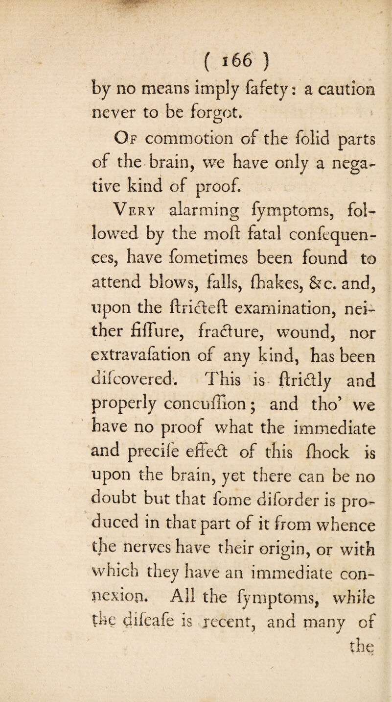 by no means imply fafety: a caution never to be forgot. Of commotion of the folid parts of the brain, we have only a nega¬ tive kind of proof. Very alarming fymptoms, fol¬ lowed by the moft fatal confequen- ces, have fometimes been found to attend blows, falls, fhakes, &c. and, upon the ftricteft examination, nei¬ ther fiffure, fradture, wound, nor extravafation of any kind, has been difcovered. This is ftridtly and properly concuffion; and tho’ we have no proof what the immediate and precile effedfc of this fhock is upon the brain, yet there can be no doubt but that fome diiorder is pro¬ duced in that part of it from whence the nerves have their origin, or with which they have an immediate con¬ nexion. AH the fymptoms, while the diieafe is recent, and many of the > ■