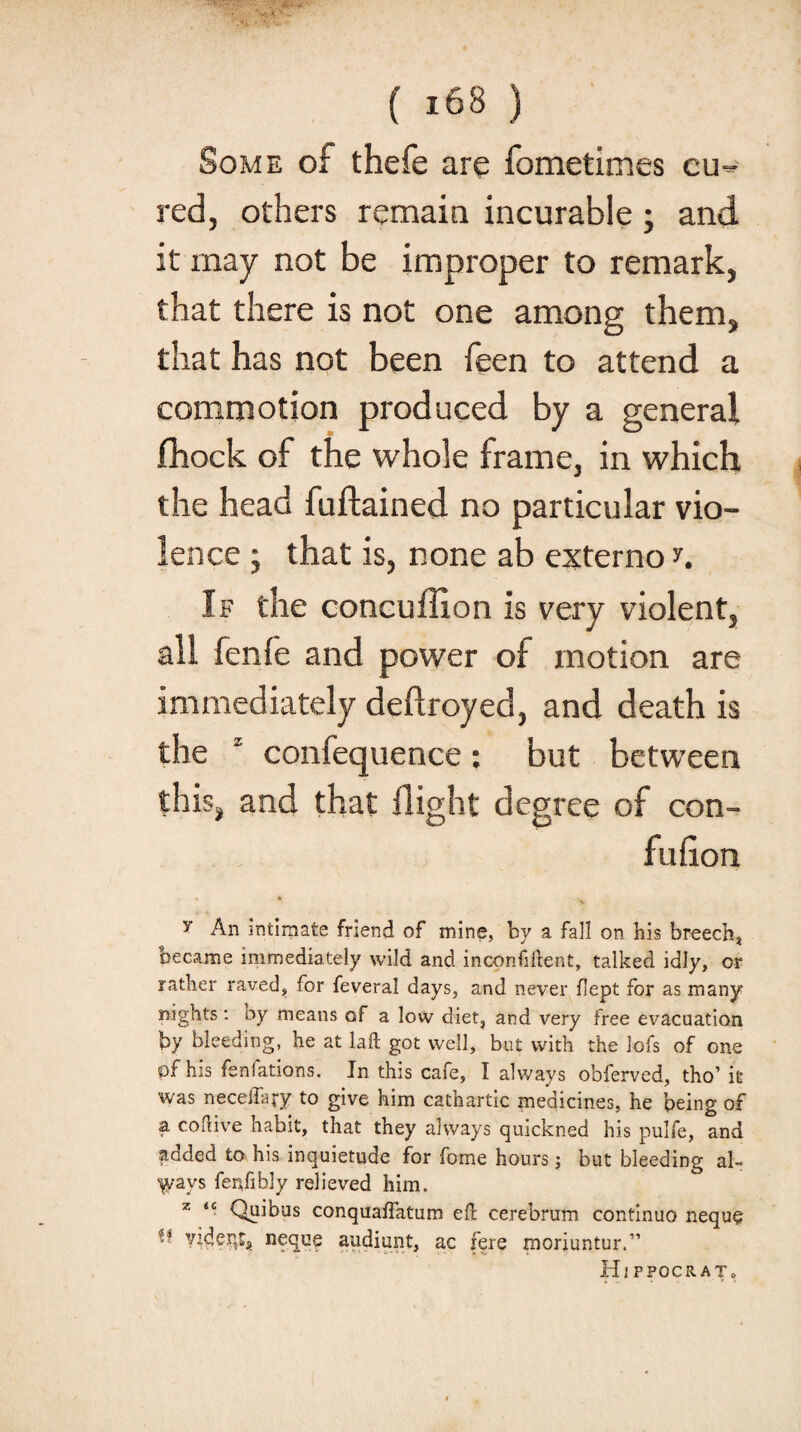 Some of thefe are fometimes cu¬ red, others remain incurable ; and it may not be improper to remark, that there is not one among them, that has not been feen to attend a commotion produced by a general fhock of the whole frame, in which the head fuftained no particular vio¬ lence ; that is, none ab externo n If the concuffion is very violent, all lenfe and power of motion are immediately deftroyed, and death is the ‘ confequence: but between this, and that flight degree of con- fufion y An intimate friend of mine, by a fall on his breech, became immediately wild and inconfiflent, talked idly, or rather raved, for feveral days, and never flept for as many nights: oy means of a low diet, and very free evacuation by bleeding, he at laft got well, but with the lofs of one pf his fenfations. In this cafe, I always obferved, tho’ it was neceffary to give him cathartic medicines, he being of a. coflive habit, that they always quickned his pulfe, and added to his inquietude for fome hours; but bleeding al¬ ways fenfibly relieved him. z <c Quibus conquaflatum eft cerebrum continuo neque ^ videnrs neque audiunt, ac fere moriuntur.” Hi PPOCRATo