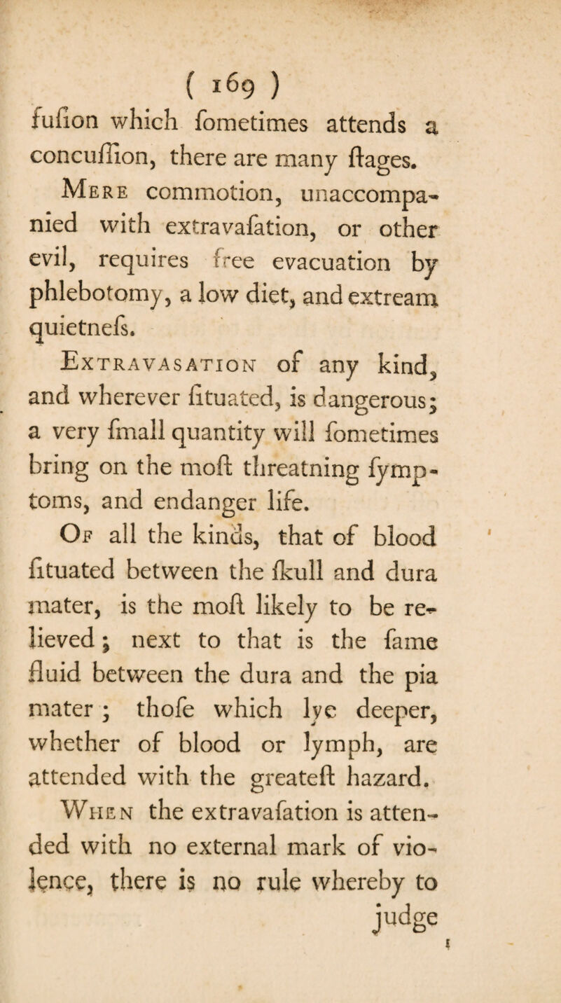 tufion which fometimes attends a concuffion, there are many liages. Mere commotion, unaccompa¬ nied with extravafation, or other evil, requires free evacuation by phlebotomy, a low diet, and extream quietnefs. Extravasation of any kind, and wherever lituated, is dangerous; a very fmall quantity will fometimes bring on the moft threatning fymp- toms, and endanger life. Of all the kinds, that of blood lituated between the Ikull and dura mater, is the moll likely to be re¬ lieved ; next to that is the fame fluid between the dura and the pia mater; thofe which lye deeper, whether of blood or lymph, are attended with the greateft hazard. When the extravafation is atten¬ ded with no external mark of vio¬ lence, there is no rule whereby to judge