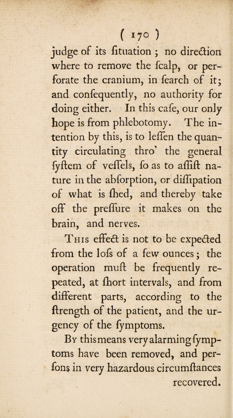 f I7° ) judge of its fituation ; no direction where to remove the fcalp, or per¬ forate the cranium, in fearch of it; and confequently, no authority for doing either. In this cafe, our only hope is from phlebotomy. The in¬ tention by this, is to lelfen the quan¬ tity circulating thro’ the general fyftem of velTels, fo as to affift na¬ ture in the abforption, or diffipation of what is filed, and thereby take off the preffure it makes on the brain, and nerves. This effe<3: is not to be expected from the lofs of a few ounces; the operation rauft be frequently re¬ peated, at fhort intervals, and from different parts, according to the ftrength of the patient, and the ur¬ gency of the fymptoms. By this means very alarming fymp¬ toms have been removed, and per- fons in very hazardous circumftances recovered.