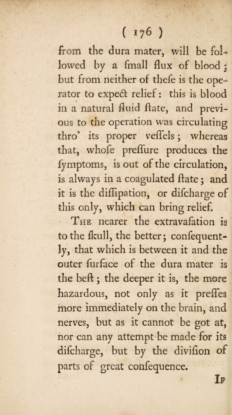 from the dura mater, will be fo!~ lowed by a {mail flux of blood * but from neither of thefe is the ope¬ rator to expedt relief: this is blood in a natural fluid ftate, and previ¬ ous to the operation was circulating thro’ its proper veflels; whereas that, whofe preflure produces the fymptoms, is out of the circulation, is always in a coagulated ftate ; and it is the diflipation, or difcharge of this only, which can bring relief. The nearer the extravafation is to the fkull, the better; confequent- ly, that which is between it and the outer furface of the dura mater is the beft; the deeper it is, the more hazardous, not only as it prefles more immediately on the brain, and nerves, but as it cannot be got at, nor can any attempt be made for its difcharge, but by the divifion of parts of great confequence. Ip