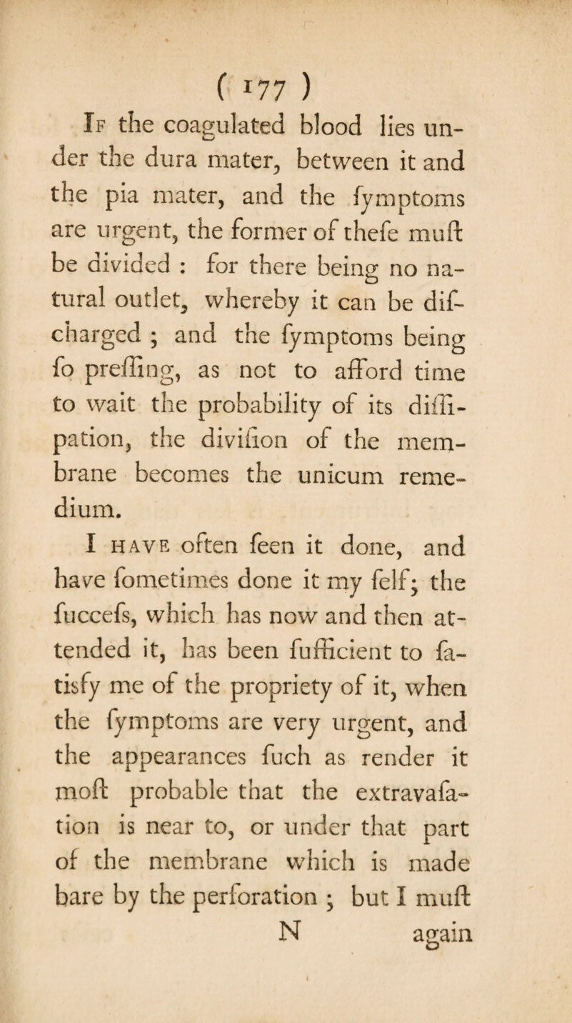 If the coagulated blood lies un¬ der the dura mater, between it and the pia mater, and the fymptoms are urgent, the former of thefe muft be divided : for there being no na¬ tural outlet, whereby it can be dif- charged ; and the fymptoms being fo prefiing, as not to afford time to wait the probability of its diffi- pation, the divihon of the mem¬ brane becomes the unicum reme¬ dium. I have often feen it done, and have fometimes done it my felfthe fuccefs, which has now and then at¬ tended it, has been fufficient to fa- tisfy me of the propriety of it, when the fymptoms are very urgent, and the appearances fuch as render it moft probable that the extravafa- tion is near to, or under that part of the membrane which is made bare by the perforation ; but I muft N again