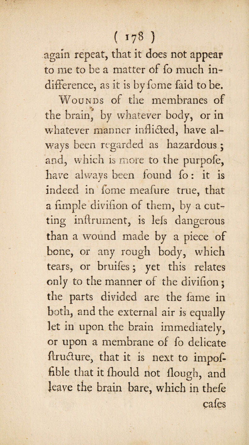 ( *78 ) again repeat, that it does not appear to me to be a matter of fo much in¬ difference, as it is by fome faid to be. Wounds of the membranes of the brain, by whatever body, or in whatever manner indicted, have al¬ ways been regarded as hazardous; and, which is more to the purpofe, have always been found fo: it is indeed in fome rneafure true, that a iimple diviiion of them, by a cut¬ ting inftrument, is lefs dangerous than a wound made by a piece of bene, or any rough body, which tears, or bruifes; yet this relates only to the manner of the divifion; the parts divided are the fame in both, and the external air is equally let in upon the brain immediately, or upon a membrane of fo delicate ffrudure, that it is next to impof- fible that it fhould not flough, and leave the brain bare, which in thefe cafes