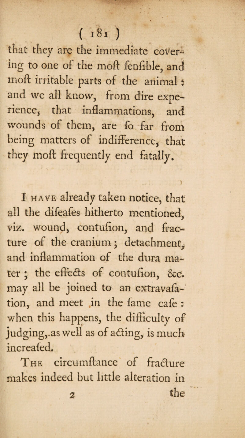 that they are the immediate cover¬ ing to one of the moft fenfible, and moft irritable parts of the animal j and we all know, from dire expe¬ rience, that inflammations, and wounds of them, are fo far from being matters of indifference, that they moft frequently end fatally. I have already taken notice, that all the difeafes hitherto mentioned, viz. wound, contufton, and frac¬ ture of the cranium; detachment^ and inflammation of the dura ma¬ ter ; the effects of contufton, &c. may all be joined to an extravala- tion, and meet in the lame cafe : when this happens, the difficulty of judging,.as well as of ading, is much increafed. The circumftance of fradure makes indeed but little alteration in the a