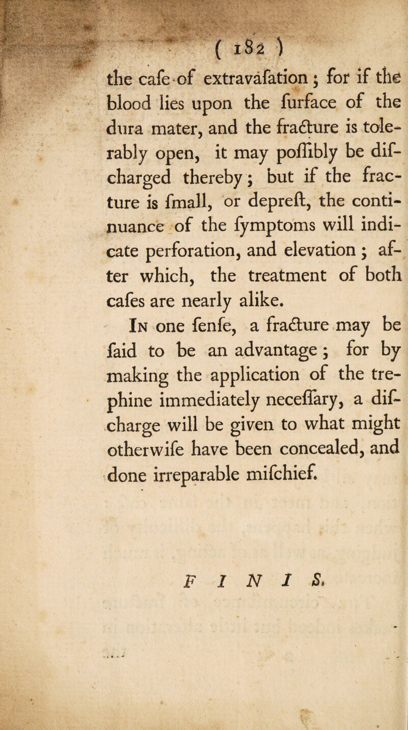 ( 18 2 ) the cafe of extra vafation; for if the blood lies upon the furface of the dura mater, and the fra&ure is tole¬ rably open, it may poffibly be dis¬ charged thereby; but if the frac¬ ture is fmall, or depreft, the conti¬ nuance of the fymptoms will indi¬ cate perforation, and elevation ; af¬ ter which, the treatment of both cafes are nearly alike. In one fenfe, a fracture may be faid to be an advantage; for by making the application of the tre¬ phine immediately neceffary, a dis¬ charge will be given to what might otherwife have been concealed, and done irreparable mifchief.