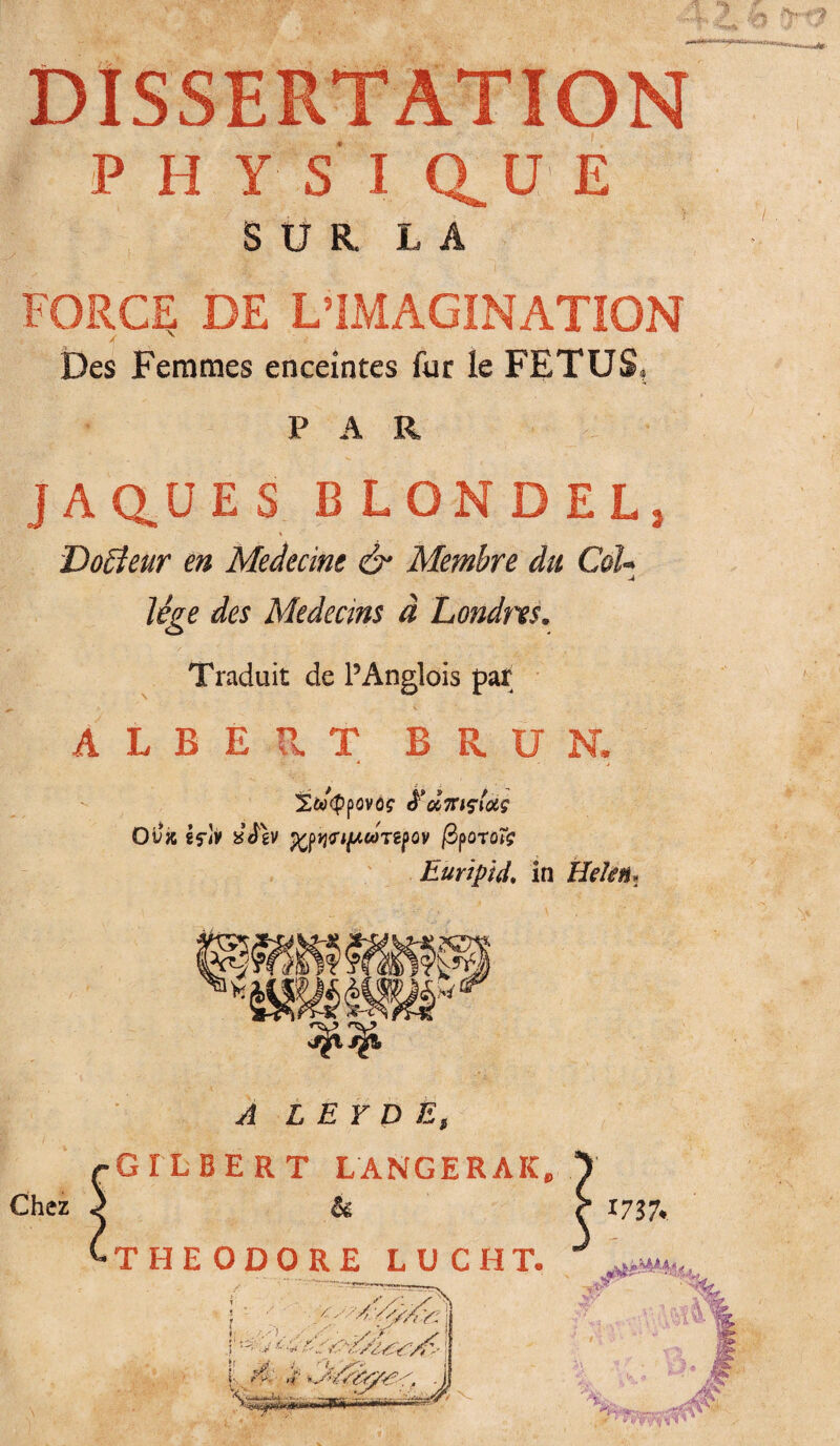 DISSERTATION PHYS I CL U E SUR LA FORCE DE L’IMAGINATION Des Femmes enceintes fur le FETUS, PAR JAQ.ÜES BLONDEL, Doffeur en Medecine & Membre du Col¬ lège des Médecins à 'Londres. Traduit de PAnglois par b K ALBERT BRUN. S&KppOVÔ? &M1HÇIUÇ Ovx 8fJv £à\v fflqfifÀCüTiÿQV fipQTOÏç Euripid. in Hekn. Chez A L E Y D E, GILBERT LANGERAI^ & THEODORE LUC H T. } ' ■ 'y ^ Y: 1 & ./■ -