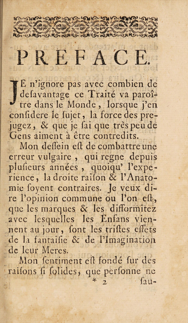 JE n’ignore pas avec combien de defavantage ce Traité va paroî- tre dans le Monde, lorsque j’en confidere le fujet, la force des pré¬ jugez, & que je fai que très peu dé Gens aiment à être contredits. Mon delfein eil de combattre une erreur vulgaire , qui régné depuis pîuficurs années , quoiqu’ l’expe- rience, la droite raifon & l’Anato¬ mie foyent contraires. Je veux di¬ re l’opinion commune ou l’on ell, que les marques & les difformitez avec lesquelles les Enfans vien¬ nent au jour, font les trilles effets de la fantaifie & de l’imagination, de leur Meres. Mon fentiment cil fondé fur des râlions Ci fol ides * que perforine ne * 2 • fan- I