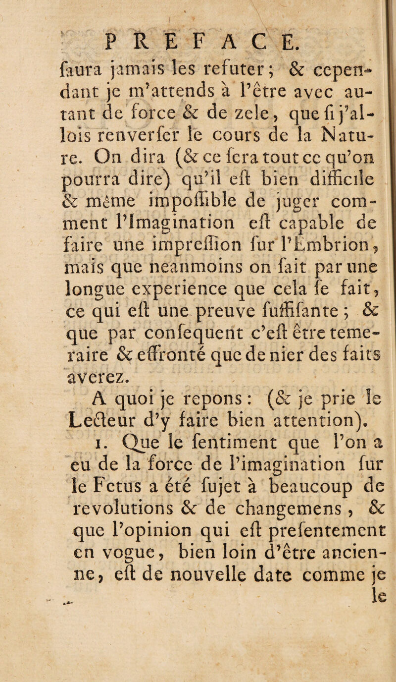 faura jamais les réfuter; & cepen¬ dant je m’attends à l’être avec au¬ tant de force & de zele, que fi j’al- îois renverfer le cours de la Natu¬ re. On dira (& ce fera tout ce qu’on pourra dire) qu’il eft bien difficile & même impoffible de juger com¬ ment l’Imagination efl capable de faire une impreffion fur l’Embrion, mais que neanmoins on fait par une longue expérience que cela fe fait, ce qui ell une preuve fuffifante ; & que par confequent c’eft être témé¬ raire & effronté que de nier des faits averez. A quoi je répons : (& je prie le Ledeur d’y faire bien attention). i. Que le fentiment que l’on a eu de la force de l’imagination fur le Fétus a été fujet à beaucoup de révolutions & de changemens, & que l’opinion qui efl prefentement en vogue, bien loin d’être ancien¬ ne, eft de nouvelle date comme je le