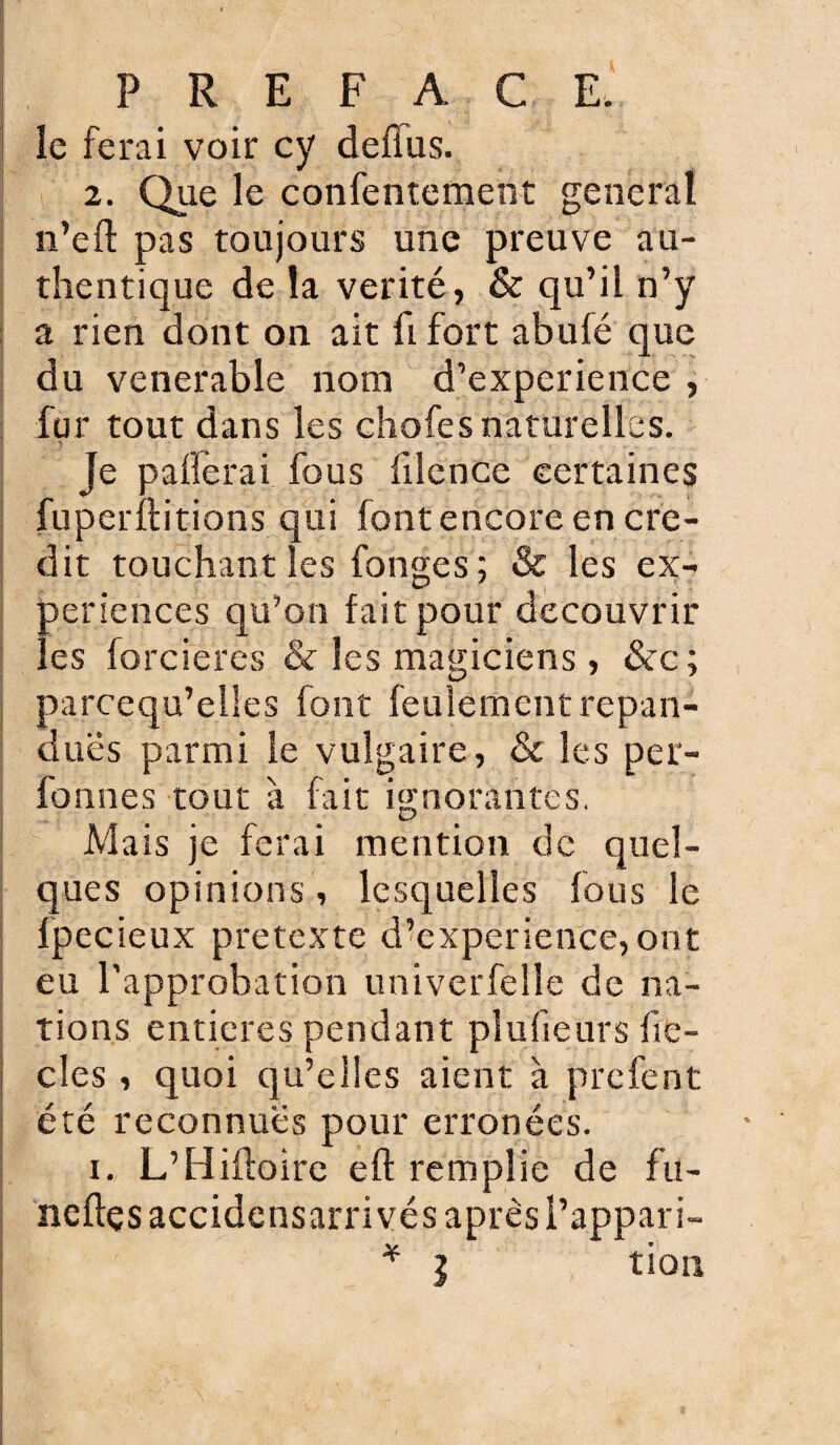 le ferai voir cy deffus. 2. Que le confentement general n’efl: pas toujours une preuve au¬ thentique de la vérité, & qu’il n’y a rien dont on ait û fort abulé que du venerable nom d’experience , fur tout dans les ehofes naturelles. Je pafferai fous filence certaines fuperftitions qui font encore en cré¬ dit touchant les fonges ; & les ex¬ périences qu’on fait pour découvrir les forciercs & les magiciens , &c; parcequ’elles font feulement répan¬ dues parmi le vulgaire, & les per- fonnes tout a fait ignorantes. Mais je ferai mention de quel¬ ques opinions, lesquelles fous le fpecieux prétexté d’experience,ont eu l’approbation univerfelle de na¬ tions entières pendant plufieurs fic¬ elés , quoi qu’elles aient à prefent été reconnues pour erronées. i. L’Hiftoire eft remplie de fu- neftçs accidensarrivés après l’appari- * l tion