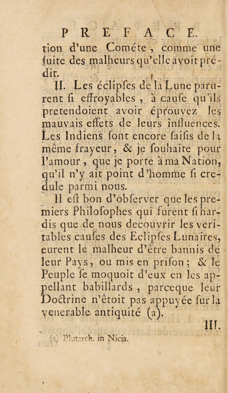 tion d’une Comète , comme une fuite des malheurs qu’elle avoit pré¬ dit. JL L es éclipfes de la Lune paru¬ rent fi effroyables , à caufe qu’ils pretendoient avoir éprouvez les mauvais effets de leurs influences. Les Indiens font encore fai fis de la même frayeur, & je fouhaite pour l’amour, que je porte à ma Nation, qu’il n’y ait point d’homme fi cré¬ dule parmi nous. il eft bon d’obferver que les pre¬ miers Philofophes qui furent fi Har¬ dis que de nous découvrir les véri¬ tables caufes des Eclipfes Lunaires, eurent le malheur d’être bannis de leur Pays, ou mis en prifon ; & Je Peuple fe moquoit d’eux en les ap¬ pellent babillards , pareeque leur Doélrine n’êtoit pas appuyée fur la yenerable antiquité (a). lil. (a) Plutarch. in Ni cia.