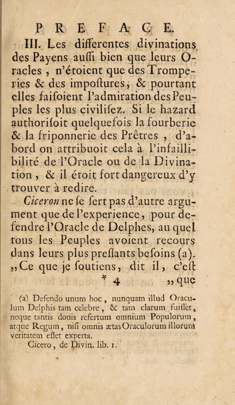 III. Les differentes divinations ■ • * .5 des Payens auffi bien que leurs O- racles , n’étoient que des Trompe¬ ries & des impoftures, & pourtant elles faifoient l’admiration des Peu¬ ples les plus civilifez. Si le hazard authorifoit quelquefois la fourberie & la friponnerie des Prêtres , d’a¬ bord on attribuoit cela à l'infailli¬ bilité de l’Oracle ou de la Divina¬ tion , & il étoit fort dangereux d’y trouver à redire. Cicéron ne fe fertpas d’autre argu¬ ment que de l’experience, pour dé¬ fendre l’Oracle de Delphes, au quel tous les Peuples avoient recours dans leurs plus prenants befoins (a). ,,Ce que je foutiens, dit il, c’eft * 4 » que (a) Defendo unum hoc , nunquam ilîud Oracu- jum Deîphis tam célébré , 6c tam clarum fuifiët* neque tantis donis refertum omnium Populorutu % atque Regum, nilî omnis ætasOraculorum illorum veritatem eilet experta. Cicero 3 de Divin, lib. t.