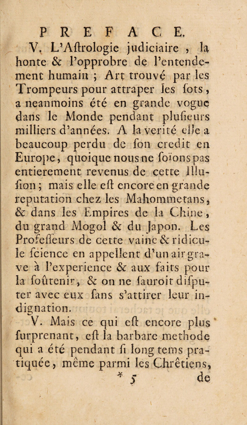 V, L’Aftrologie judiciaire , la honte & l’opprobre de l’entende¬ ment humain ; Art trouvé par les Trompeurs pour attraper les fots, a neanmoins été en grande vogue dans le Monde pendant plufieurs milliers d’années. A la vérité elle a beaucoup perdu de fon crédit en Europe, quoique nous ne foïonspas entièrement revenus de cette illu¬ sion ; mais elle eft encore en grande réputation chez les Mahommetans, & dans les Empires de la Chine, du grand Mogoî & du Japon. Les Profefleurs de cette vainc & ridicu¬ le Science en appellent d’un air gra¬ ve à Pexperiençe & aux faits pour la {obtenir, & on ne fauroitdispu¬ ter avec eux fans s’attirer leur in¬ dignation. V. Mais ce qui efl: encore plus Surprenant, efl la barbare méthode qui a été pendant Si long tems pra¬ tiquée, même parmi les Chrétiens, de