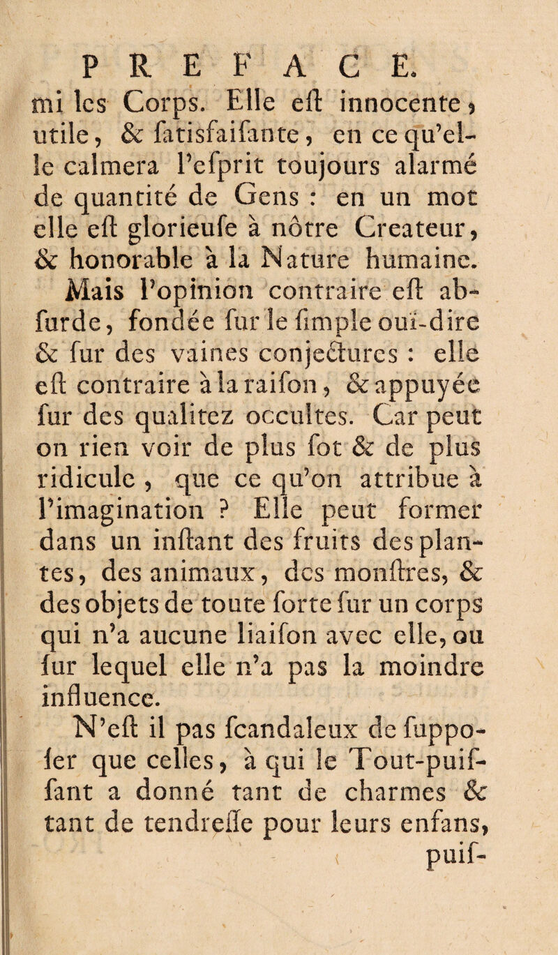 mi les Corps. Elle elE innocente * utile, & fatisfaifante, en ce qu’el¬ le calmera l’efprit toujours alarmé de quantité de Gens : en un mot elle eft glorieufe à nôtre Créateur, & honorable à la Nature humaine. Mais l’opinion contraire eh ab- furde, fondée fur le fimple oui-dire & fur des vaines conjectures : elle eft contraire à la raifon, & appuyée fur des qualitez occultes. Car peut on rien voir de plus fot & de plus ridicule , que ce qu’on attribue à l’imagination ? Elle peut former dans un inftant des fruits des plan¬ tes, des animaux, des monftres, & des objets de toute forte fur un corps qui n’a aucune liaifon avec elle, ou fur lequel elle n’a pas la moindre influence. N’efl: il pas fcandaleux de fuppo- fer que celles, à qui le Tout-puif- fant a donné tant de charmes & tant de tendrefle pour leurs enfans,