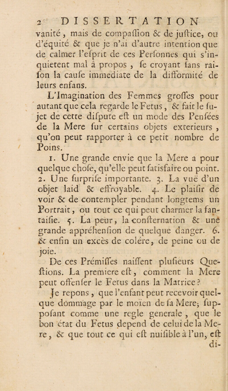 vanité , mais de compaffion & de juftice, ou d’équité 6c que je n’ai d’autre intention que de calmer i’efpnt de ces Perfonnes qui s’in¬ quiètent mai â propos , fe croyant fans rai- fon la caufe immédiate de la difformité de leurs enfans. L’Imagination des Femmes greffes pour autant que cela regarde le Fétus, & fait le fu- jct de cette difpure eft un mode des Penfées de la Mere fur certains objets extérieurs , qu’on peut rapporter à ce petit nombre de Foins. i. Une grande envie que la Mere a pour quelque choie, qu’elle peut fatisfaire ou point. 2. Une furprife importante. 3. La vue d’un objet laid 6c effroyable. 4. Le piaifir de voir 6c de contempler pendant longtems un Portrait, ou tout ce qui peut charmer la fan- taifîe. 5. La peur, la confternation 6c une grande appréhenfion de quelque danger. 6. .6c enfin un excès de colère5 de peine ou de joie. De ces Prémiffes naiffent plufieurs Que» flions. La première eft 3 comment la Mere peut offenfer le Fétus dans la Matrice? }e répons 5 que l’enfant peut recevoir quel¬ que dommage par le moi en defaMere* fup- pofant comme une réglé generale , que le bon état du Fétus dépend de celui de la Me¬ re 9 6c que tout ce qui eft nuifible à l’un, eft